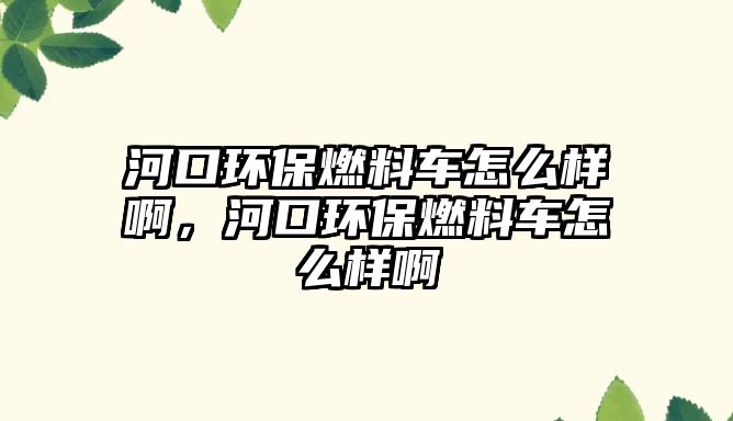河口環(huán)保燃料車怎么樣啊，河口環(huán)保燃料車怎么樣啊