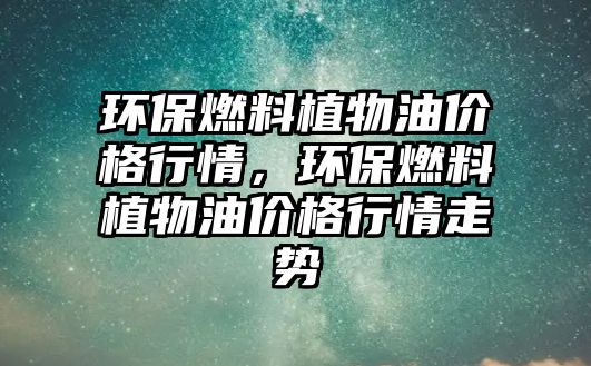 環(huán)保燃料植物油價格行情，環(huán)保燃料植物油價格行情走勢