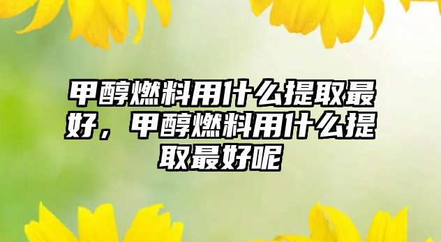 甲醇燃料用什么提取最好，甲醇燃料用什么提取最好呢