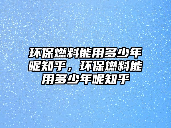 環(huán)保燃料能用多少年呢知乎，環(huán)保燃料能用多少年呢知乎
