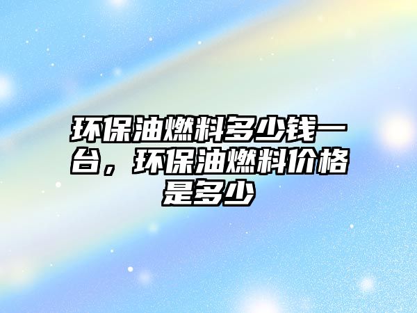 環(huán)保油燃料多少錢一臺，環(huán)保油燃料價格是多少