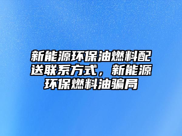 新能源環(huán)保油燃料配送聯(lián)系方式，新能源環(huán)保燃料油騙局