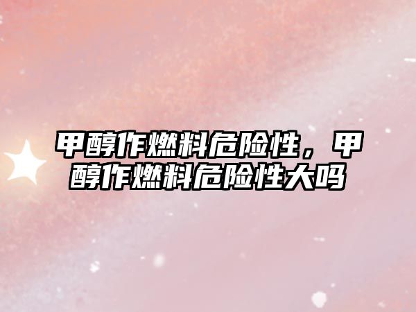 甲醇作燃料危險(xiǎn)性，甲醇作燃料危險(xiǎn)性大嗎