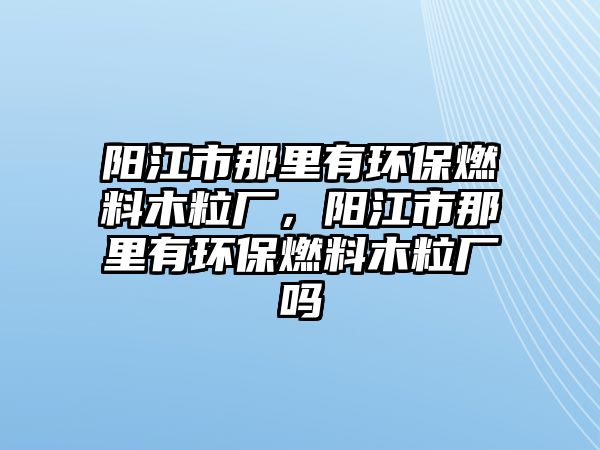 陽(yáng)江市那里有環(huán)保燃料木粒廠，陽(yáng)江市那里有環(huán)保燃料木粒廠嗎