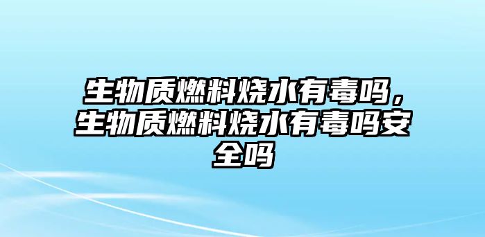 生物質(zhì)燃料燒水有毒嗎，生物質(zhì)燃料燒水有毒嗎安全嗎