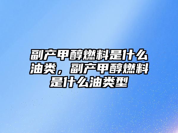 副產(chǎn)甲醇燃料是什么油類，副產(chǎn)甲醇燃料是什么油類型