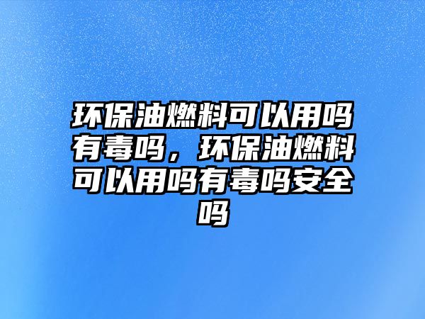 環(huán)保油燃料可以用嗎有毒嗎，環(huán)保油燃料可以用嗎有毒嗎安全嗎