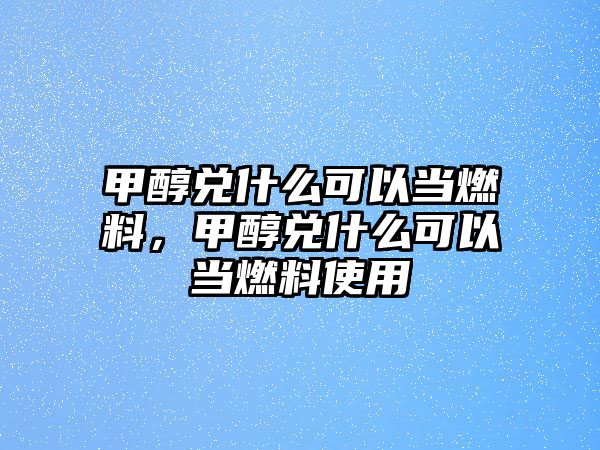 甲醇兌什么可以當(dāng)燃料，甲醇兌什么可以當(dāng)燃料使用