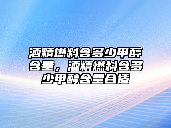 酒精燃料含多少甲醇含量，酒精燃料含多少甲醇含量合適