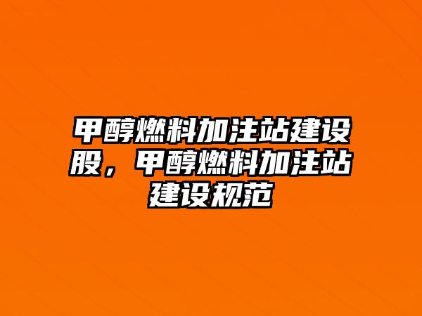 甲醇燃料加注站建設(shè)股，甲醇燃料加注站建設(shè)規(guī)范