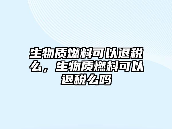 生物質(zhì)燃料可以退稅么，生物質(zhì)燃料可以退稅么嗎