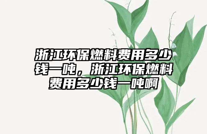 浙江環(huán)保燃料費(fèi)用多少錢一噸，浙江環(huán)保燃料費(fèi)用多少錢一噸啊