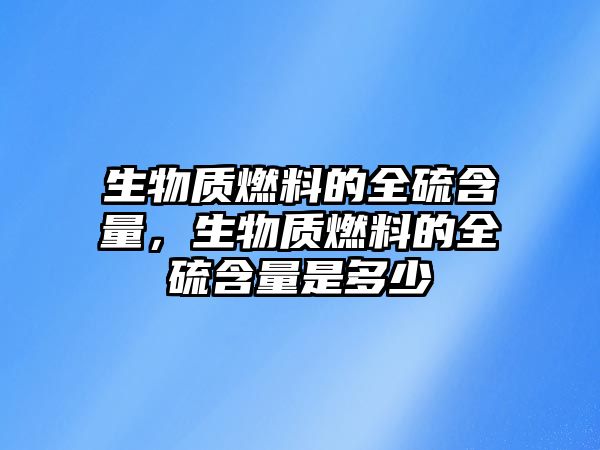生物質(zhì)燃料的全硫含量，生物質(zhì)燃料的全硫含量是多少
