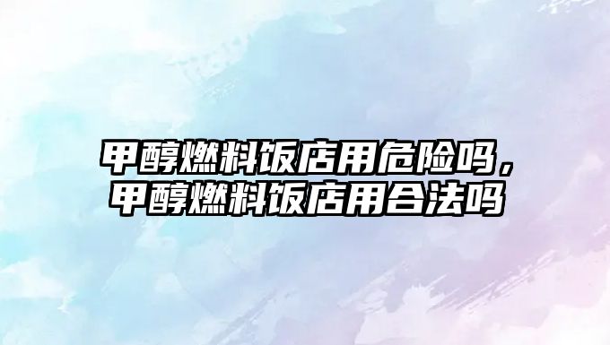 甲醇燃料飯店用危險嗎，甲醇燃料飯店用合法嗎