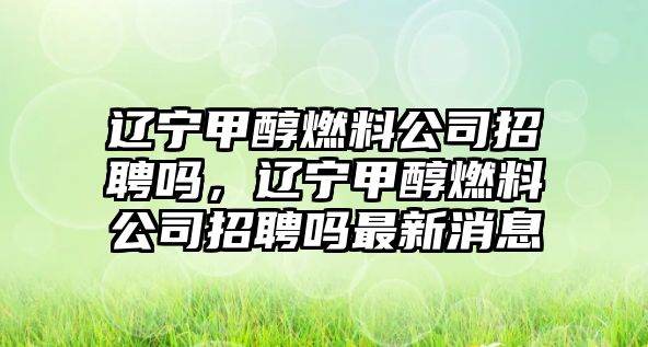 遼寧甲醇燃料公司招聘嗎，遼寧甲醇燃料公司招聘嗎最新消息
