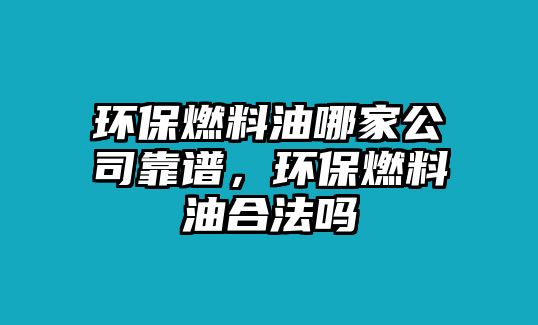 環(huán)保燃料油哪家公司靠譜，環(huán)保燃料油合法嗎