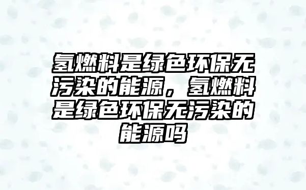氫燃料是綠色環(huán)保無(wú)污染的能源，氫燃料是綠色環(huán)保無(wú)污染的能源嗎
