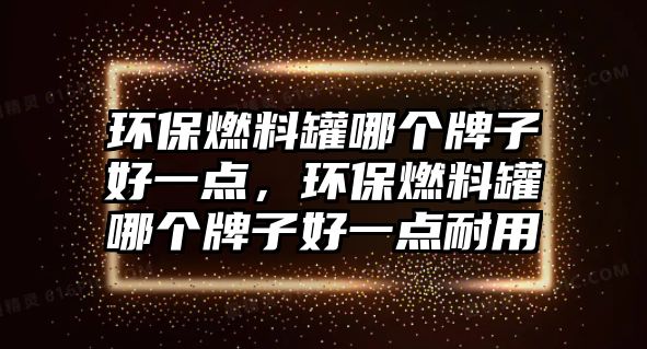 環(huán)保燃料罐哪個牌子好一點(diǎn)，環(huán)保燃料罐哪個牌子好一點(diǎn)耐用