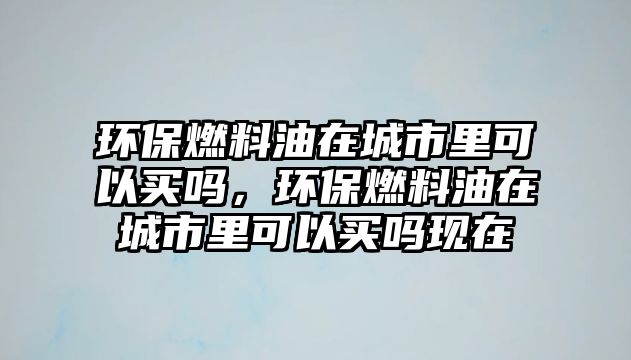 環(huán)保燃料油在城市里可以買嗎，環(huán)保燃料油在城市里可以買嗎現(xiàn)在