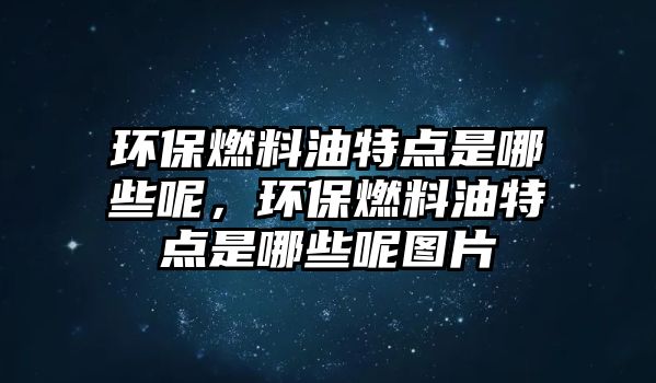 環(huán)保燃料油特點是哪些呢，環(huán)保燃料油特點是哪些呢圖片