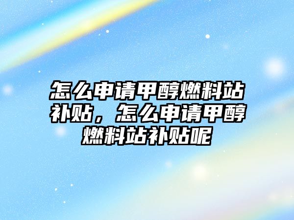 怎么申請甲醇燃料站補貼，怎么申請甲醇燃料站補貼呢