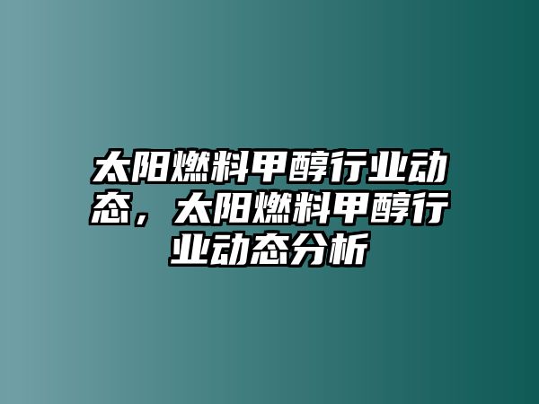 太陽(yáng)燃料甲醇行業(yè)動(dòng)態(tài)，太陽(yáng)燃料甲醇行業(yè)動(dòng)態(tài)分析
