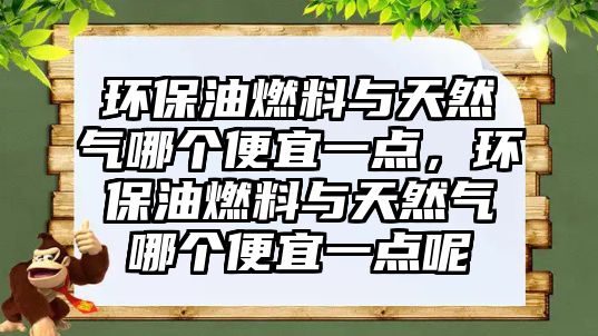 環(huán)保油燃料與天然氣哪個(gè)便宜一點(diǎn)，環(huán)保油燃料與天然氣哪個(gè)便宜一點(diǎn)呢