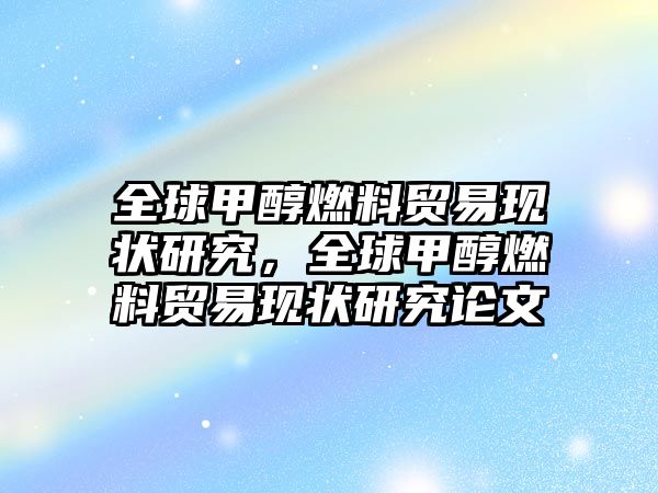 全球甲醇燃料貿(mào)易現(xiàn)狀研究，全球甲醇燃料貿(mào)易現(xiàn)狀研究論文