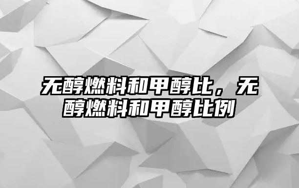 無醇燃料和甲醇比，無醇燃料和甲醇比例