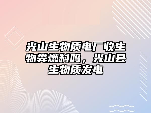 光山生物質(zhì)電廠收生物糞燃料嗎，光山縣生物質(zhì)發(fā)電