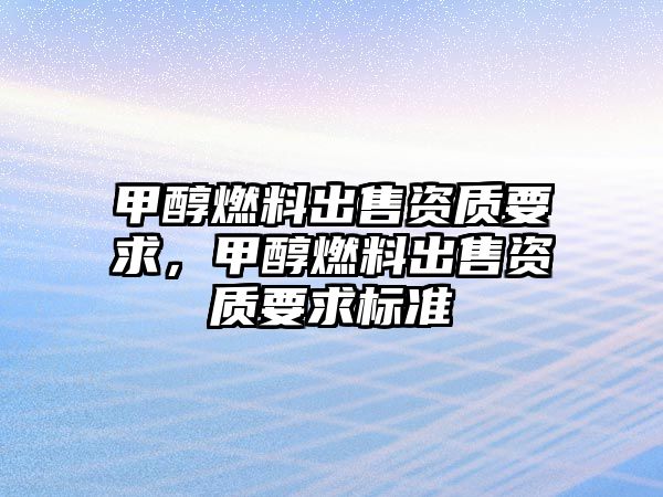 甲醇燃料出售資質(zhì)要求，甲醇燃料出售資質(zhì)要求標(biāo)準(zhǔn)