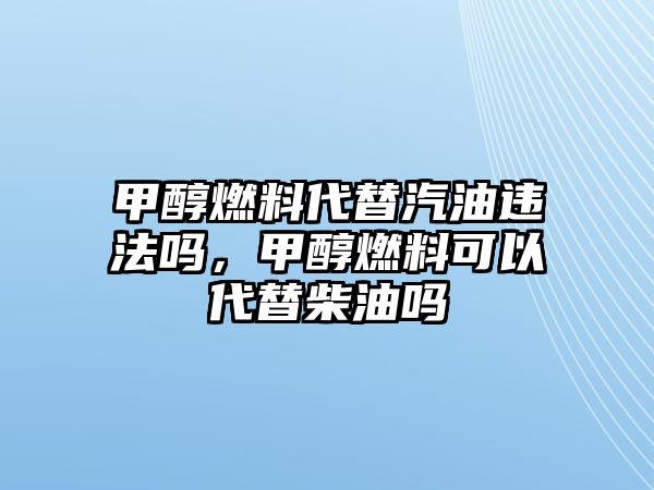 甲醇燃料代替汽油違法嗎，甲醇燃料可以代替柴油嗎
