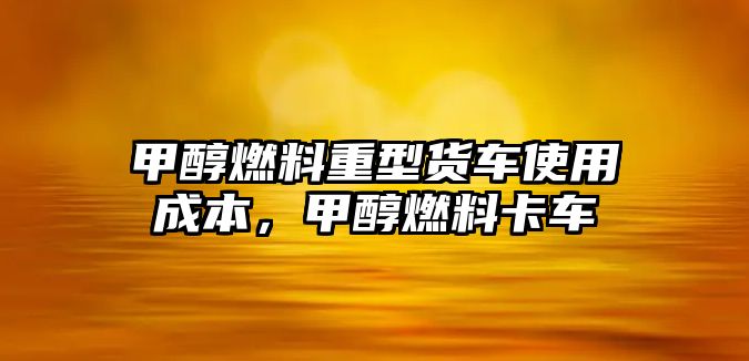 甲醇燃料重型貨車(chē)使用成本，甲醇燃料卡車(chē)
