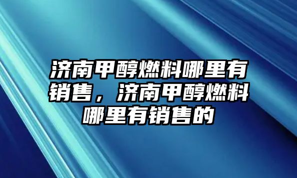 濟(jì)南甲醇燃料哪里有銷售，濟(jì)南甲醇燃料哪里有銷售的