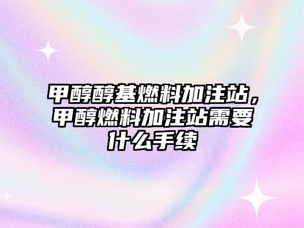 甲醇醇基燃料加注站，甲醇燃料加注站需要什么手續(xù)