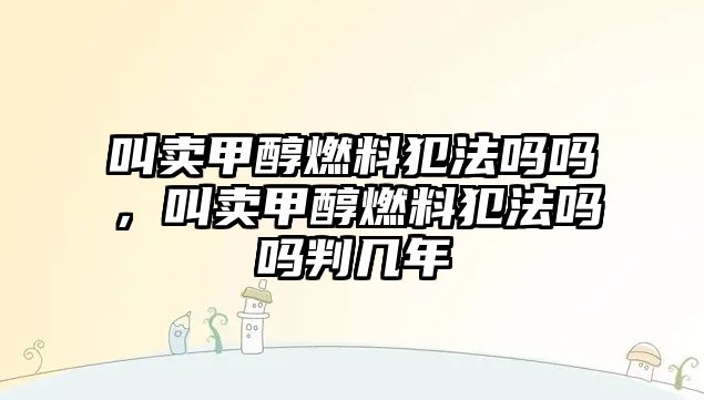 叫賣甲醇燃料犯法嗎嗎，叫賣甲醇燃料犯法嗎嗎判幾年