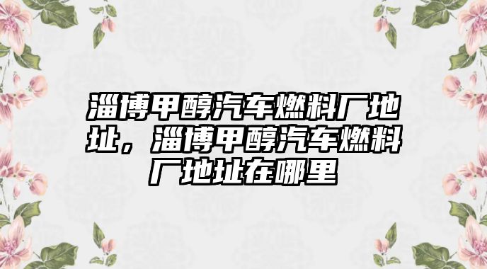 淄博甲醇汽車(chē)燃料廠地址，淄博甲醇汽車(chē)燃料廠地址在哪里