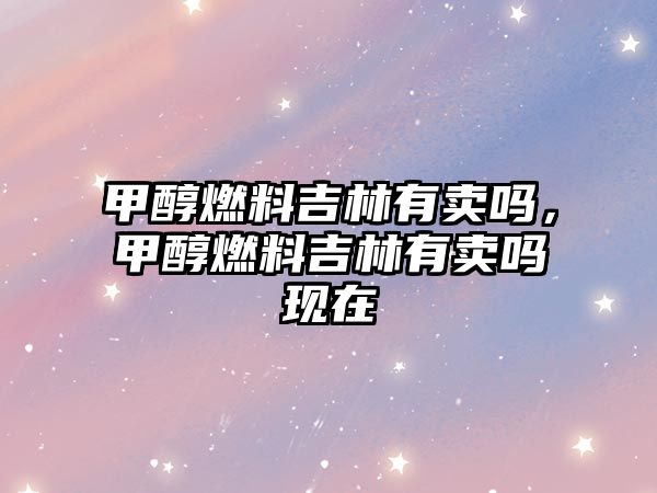 甲醇燃料吉林有賣嗎，甲醇燃料吉林有賣嗎現(xiàn)在