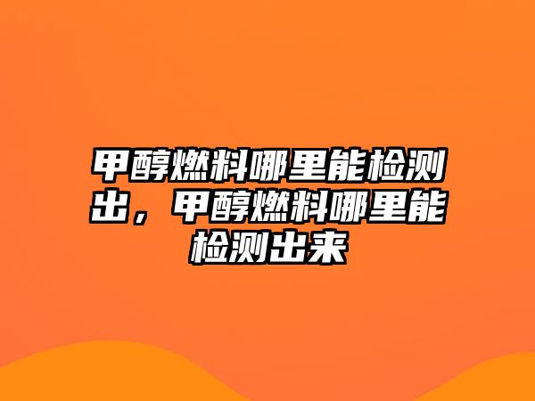 甲醇燃料哪里能檢測(cè)出，甲醇燃料哪里能檢測(cè)出來(lái)