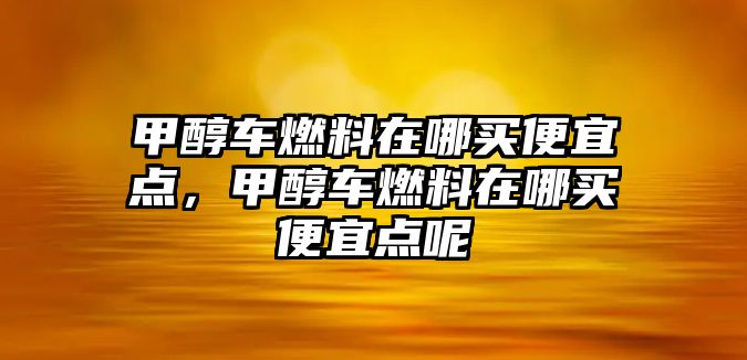 甲醇車燃料在哪買便宜點(diǎn)，甲醇車燃料在哪買便宜點(diǎn)呢