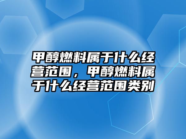 甲醇燃料屬于什么經(jīng)營范圍，甲醇燃料屬于什么經(jīng)營范圍類別