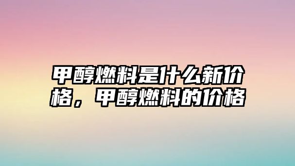 甲醇燃料是什么新價格，甲醇燃料的價格