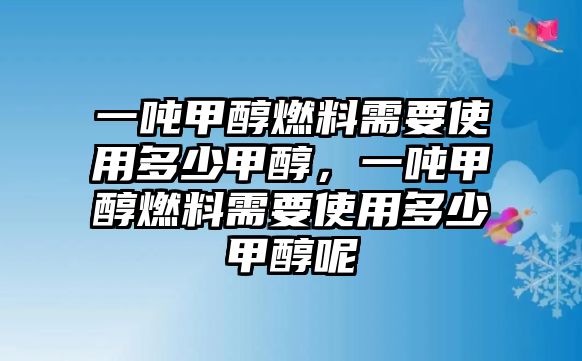 一噸甲醇燃料需要使用多少甲醇，一噸甲醇燃料需要使用多少甲醇呢