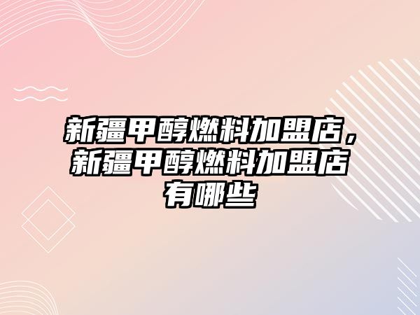 新疆甲醇燃料加盟店，新疆甲醇燃料加盟店有哪些