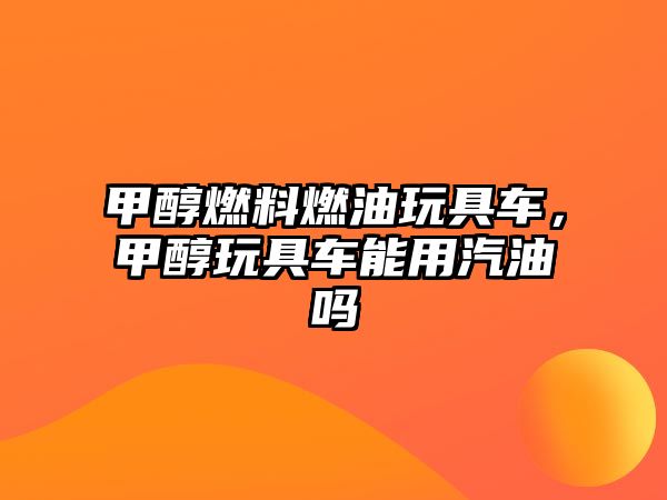 甲醇燃料燃油玩具車，甲醇玩具車能用汽油嗎