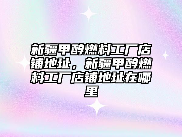 新疆甲醇燃料工廠(chǎng)店鋪地址，新疆甲醇燃料工廠(chǎng)店鋪地址在哪里