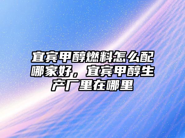 宜賓甲醇燃料怎么配哪家好，宜賓甲醇生產(chǎn)廠里在哪里