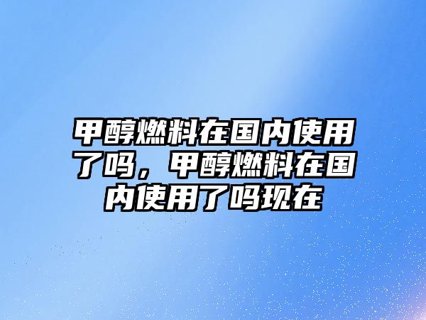 甲醇燃料在國內(nèi)使用了嗎，甲醇燃料在國內(nèi)使用了嗎現(xiàn)在