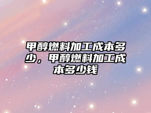 甲醇燃料加工成本多少，甲醇燃料加工成本多少錢