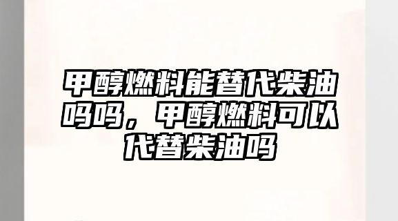 甲醇燃料能替代柴油嗎嗎，甲醇燃料可以代替柴油嗎